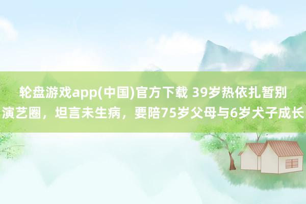 轮盘游戏app(中国)官方下载 39岁热依扎暂别演艺圈，坦言未生病，要陪75岁父母与6岁犬子成长