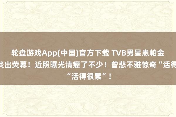轮盘游戏App(中国)官方下载 TVB男星患帕金森症后淡出荧幕！近照曝光清癯了不少！曾悲不雅惊奇“活得很累”！