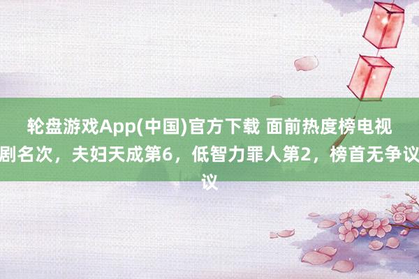 轮盘游戏App(中国)官方下载 面前热度榜电视剧名次，夫妇天成第6，低智力罪人第2，榜首无争议