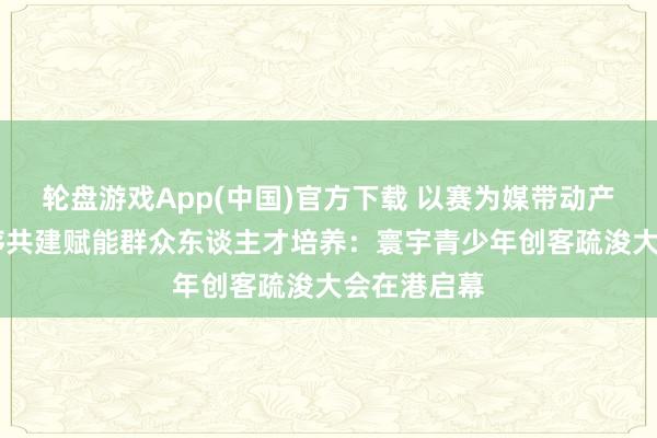 轮盘游戏App(中国)官方下载 以赛为媒带动产业出海 次序共建赋能群众东谈主才培养：寰宇青少年创客疏浚大会在港启幕