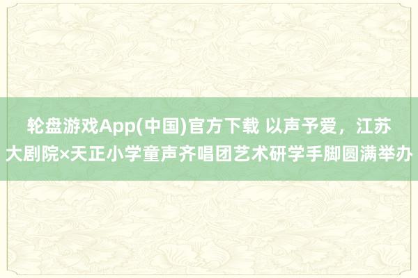 轮盘游戏App(中国)官方下载 以声予爱，江苏大剧院×天正小学童声齐唱团艺术研学手脚圆满举办