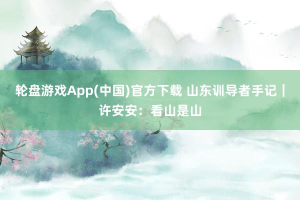 轮盘游戏App(中国)官方下载 山东训导者手记｜许安安：看山是山