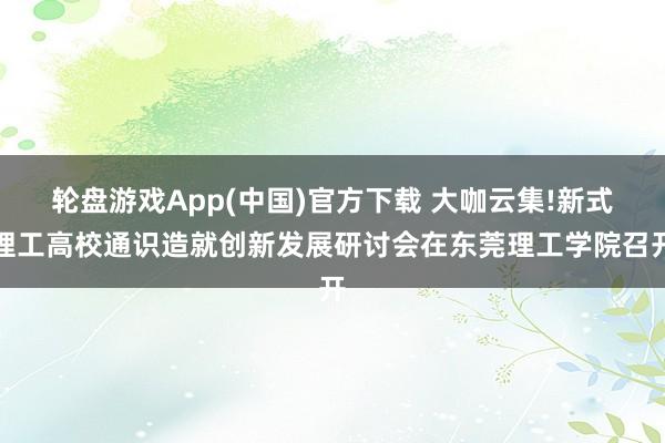 轮盘游戏App(中国)官方下载 大咖云集!新式理工高校通识造就创新发展研讨会在东莞理工学院召开