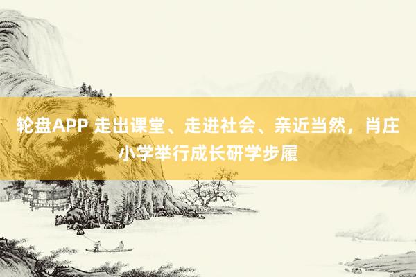 轮盘APP 走出课堂、走进社会、亲近当然，肖庄小学举行成长研学步履
