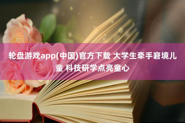 轮盘游戏app(中国)官方下载 大学生牵手窘境儿童 科技研学点亮童心