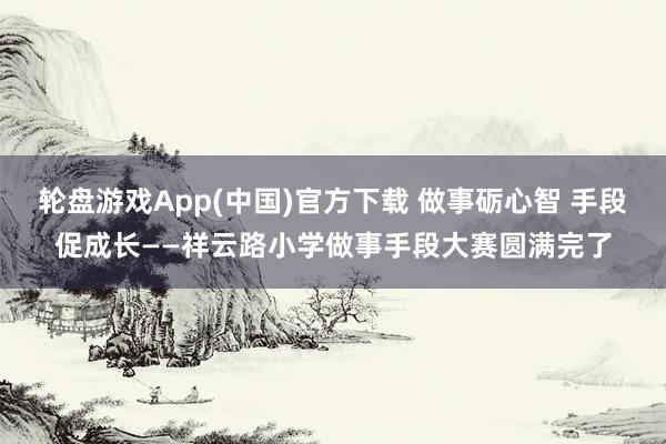 轮盘游戏App(中国)官方下载 做事砺心智 手段促成长——祥云路小学做事手段大赛圆满完了