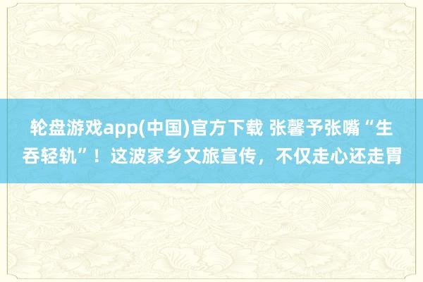 轮盘游戏app(中国)官方下载 张馨予张嘴“生吞轻轨”！这波家乡文旅宣传，不仅走心还走胃