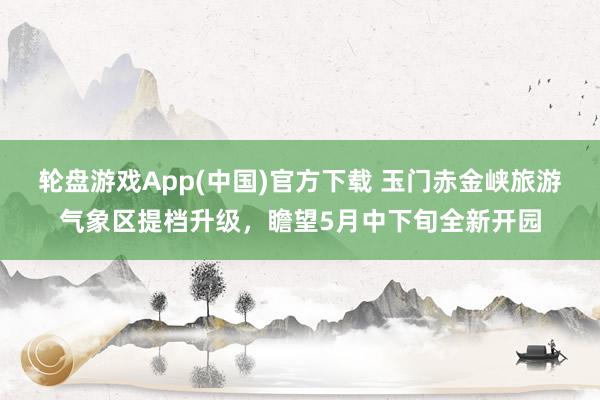 轮盘游戏App(中国)官方下载 玉门赤金峡旅游气象区提档升级，瞻望5月中下旬全新开园