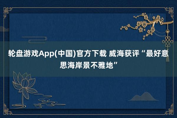 轮盘游戏App(中国)官方下载 威海获评“最好意思海岸景不雅地”