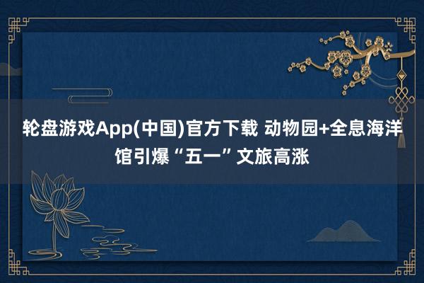 轮盘游戏App(中国)官方下载 动物园+全息海洋馆引爆“五一”文旅高涨