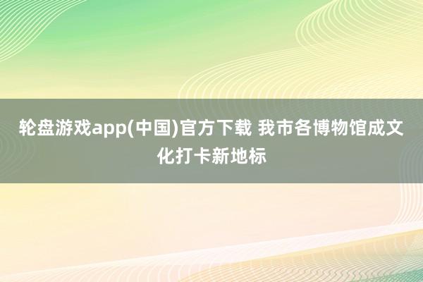 轮盘游戏app(中国)官方下载 我市各博物馆成文化打卡新地标