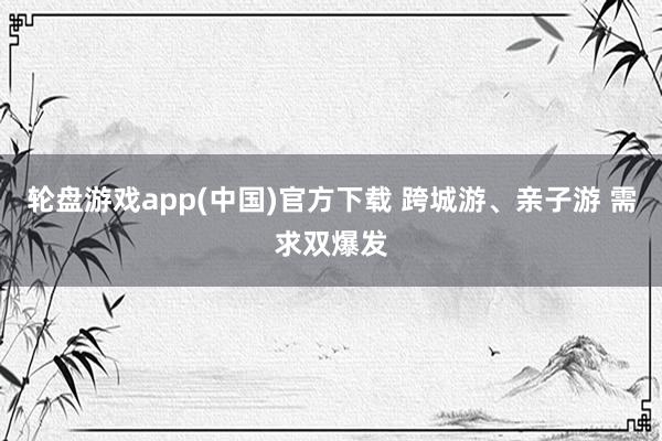 轮盘游戏app(中国)官方下载 跨城游、亲子游 需求双爆发