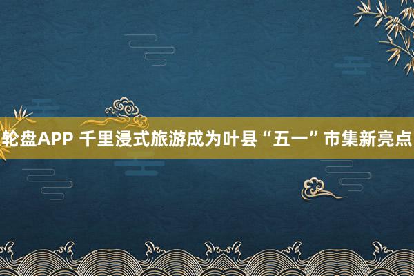 轮盘APP 千里浸式旅游成为叶县“五一”市集新亮点