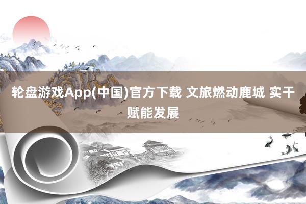 轮盘游戏App(中国)官方下载 文旅燃动鹿城 实干赋能发展