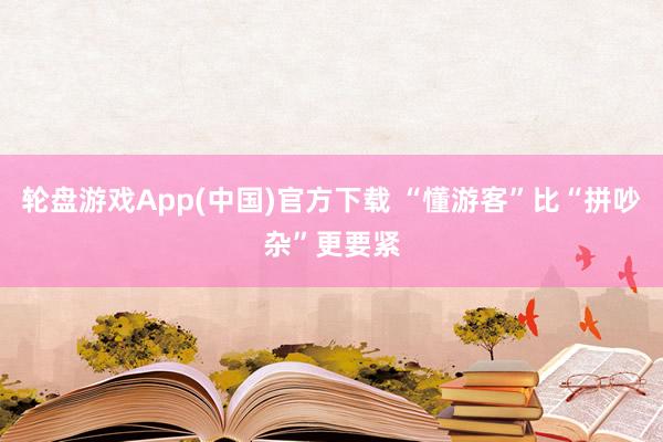 轮盘游戏App(中国)官方下载 “懂游客”比“拼吵杂”更要紧