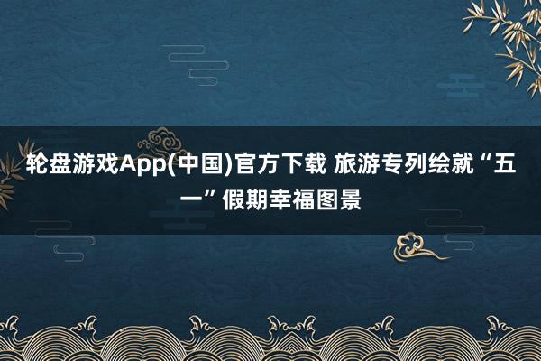 轮盘游戏App(中国)官方下载 旅游专列绘就“五一”假期幸福图景