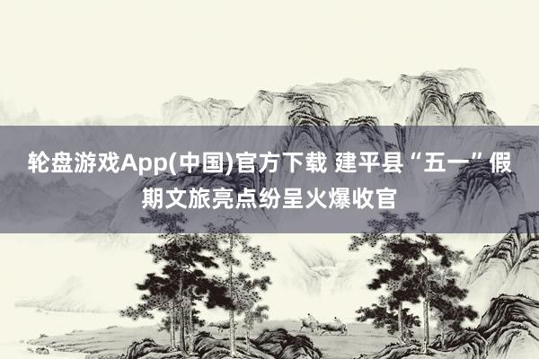 轮盘游戏App(中国)官方下载 建平县“五一”假期文旅亮点纷呈火爆收官