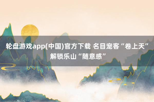 轮盘游戏app(中国)官方下载 名目宠客“卷上天” 解锁乐山“随意感”