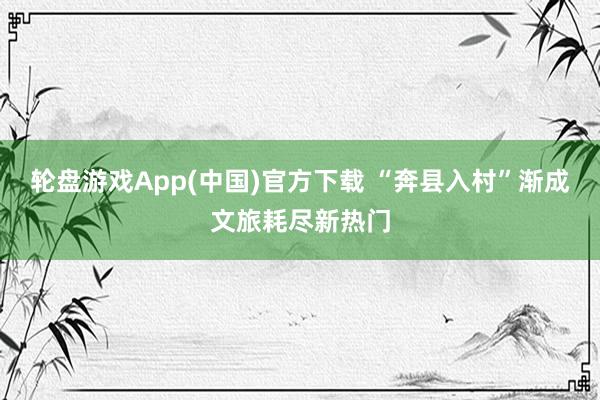 轮盘游戏App(中国)官方下载 “奔县入村”渐成文旅耗尽新热门