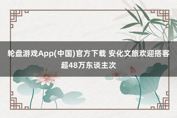 轮盘游戏App(中国)官方下载 安化文旅欢迎搭客超48万东谈主次