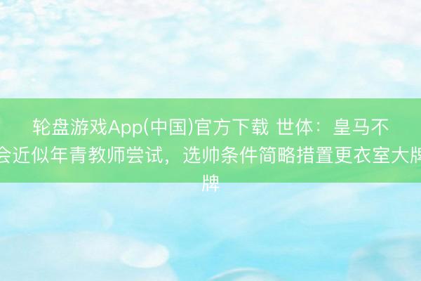 轮盘游戏App(中国)官方下载 世体：皇马不会近似年青教师尝试，选帅条件简略措置更衣室大牌