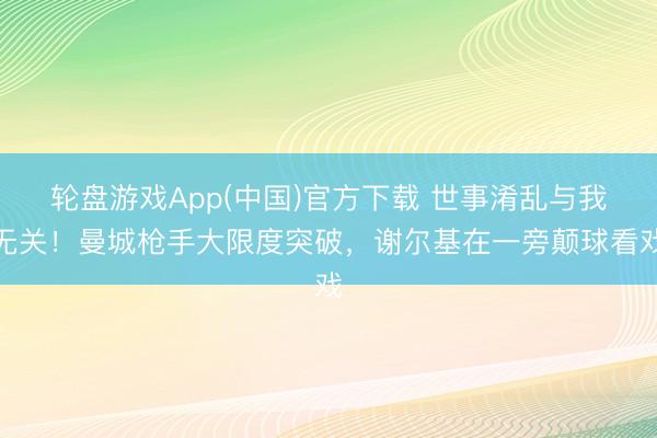 轮盘游戏App(中国)官方下载 世事淆乱与我无关！曼城枪手大限度突破，谢尔基在一旁颠球看戏
