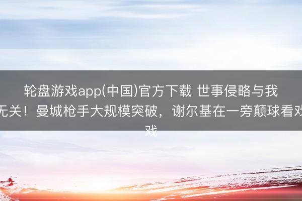 轮盘游戏app(中国)官方下载 世事侵略与我无关！曼城枪手大规模突破，谢尔基在一旁颠球看戏