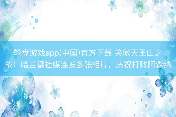 轮盘游戏app(中国)官方下载 笑傲天王山之战！哈兰德社媒连发多张相片，庆祝打败阿森纳