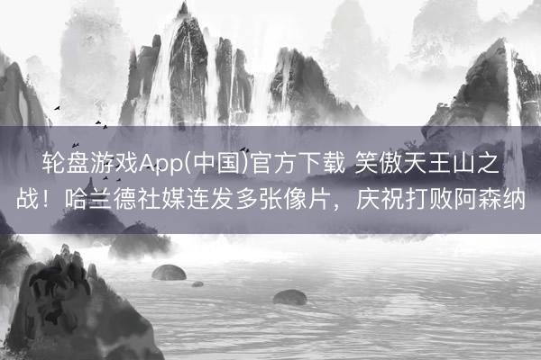 轮盘游戏App(中国)官方下载 笑傲天王山之战！哈兰德社媒连发多张像片，庆祝打败阿森纳