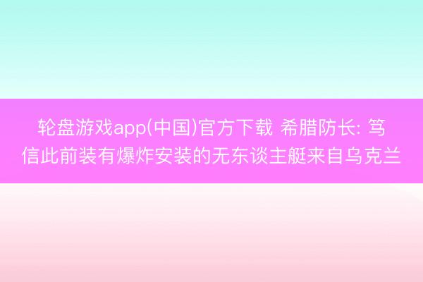 轮盘游戏app(中国)官方下载 希腊防长: 笃信此前装有爆炸安装的无东谈主艇来自乌克兰