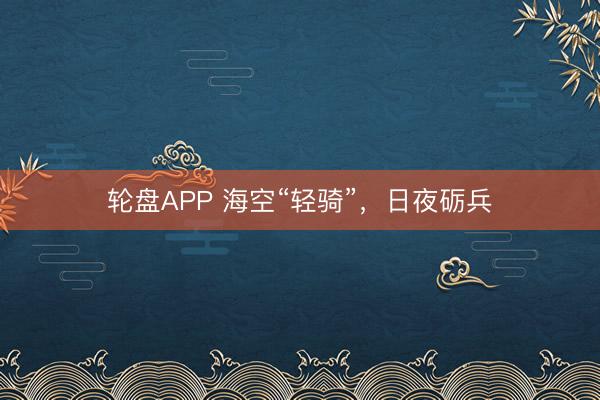 轮盘APP 海空“轻骑”，日夜砺兵