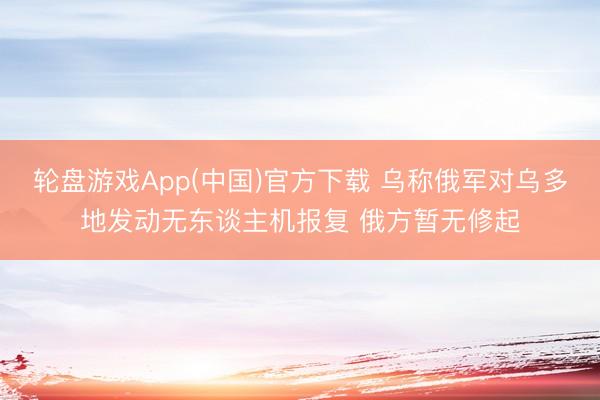 轮盘游戏App(中国)官方下载 乌称俄军对乌多地发动无东谈主机报复 俄方暂无修起