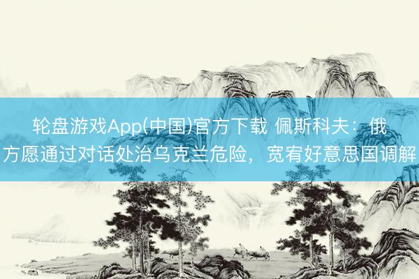 轮盘游戏App(中国)官方下载 佩斯科夫：俄方愿通过对话处治乌克兰危险，宽宥好意思国调解