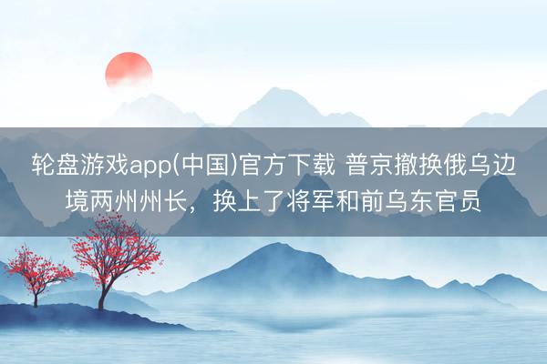 轮盘游戏app(中国)官方下载 普京撤换俄乌边境两州州长，换上了将军和前乌东官员