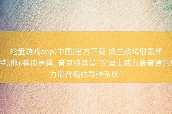 轮盘游戏app(中国)官方下载 俄生效试射最新式萨尔马特洲际弹谈导弹， 普京称其是“全国上威力最普遍的导弹系统”