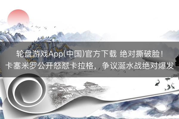 轮盘游戏App(中国)官方下载 绝对撕破脸！卡塞米罗公开怒怼卡拉格，争议涎水战绝对爆发
