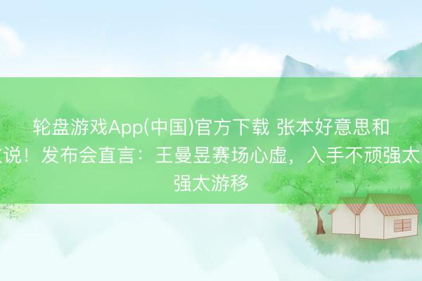 轮盘游戏App(中国)官方下载 张本好意思和真敢说！发布会直言：王曼昱赛场心虚，入手不顽强太游移