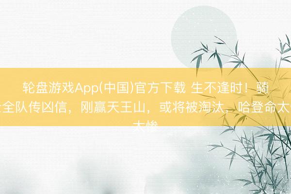 轮盘游戏App(中国)官方下载 生不逢时！骑士全队传凶信，刚赢天王山，或将被淘汰，哈登命太惨