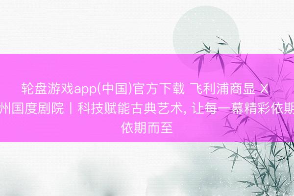 轮盘游戏app(中国)官方下载 飞利浦商显 X 萨尔州国度剧院丨科技赋能古典艺术， 让每一幕精彩依期而至