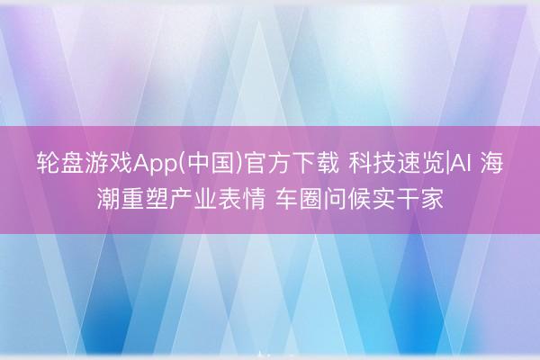 轮盘游戏App(中国)官方下载 科技速览|AI 海潮重塑产业表情 车圈问候实干家