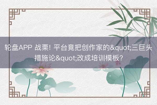 轮盘APP 战栗! 平台竟把创作家的"三巨头措施论"改成培训模板?