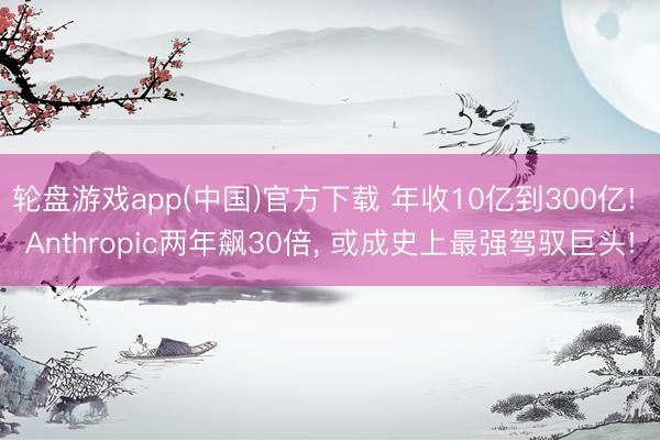 轮盘游戏app(中国)官方下载 年收10亿到300亿! Anthropic两年飙30倍， 或成史上最强驾驭巨头!