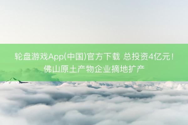 轮盘游戏App(中国)官方下载 总投资4亿元！佛山原土产物企业摘地扩产