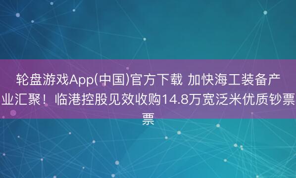轮盘游戏App(中国)官方下载 加快海工装备产业汇聚！临港控股见效收购14.8万宽泛米优质钞票