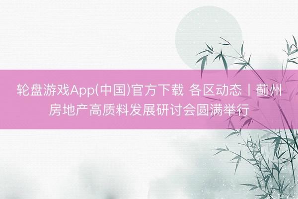 轮盘游戏App(中国)官方下载 各区动态丨蓟州房地产高质料发展研讨会圆满举行