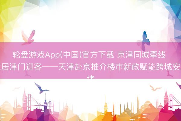 轮盘游戏App(中国)官方下载 京津同城牵线 宜居津门迎客——天津赴京推介楼市新政赋能跨城安堵