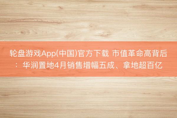 轮盘游戏App(中国)官方下载 市值革命高背后：华润置地4月销售增幅五成、拿地超百亿