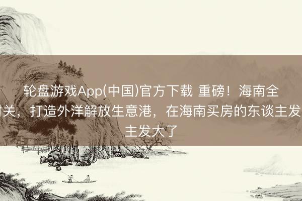 轮盘游戏App(中国)官方下载 重磅！海南全岛封关，打造外洋解放生意港，在海南买房的东谈主发大了