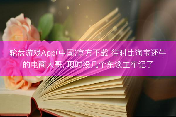轮盘游戏App(中国)官方下载 往时比淘宝还牛的电商大哥， 现时没几个东谈主牢记了
