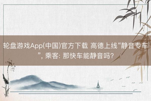 轮盘游戏App(中国)官方下载 高德上线“静音专车”， 乘客: 那快车能静音吗?